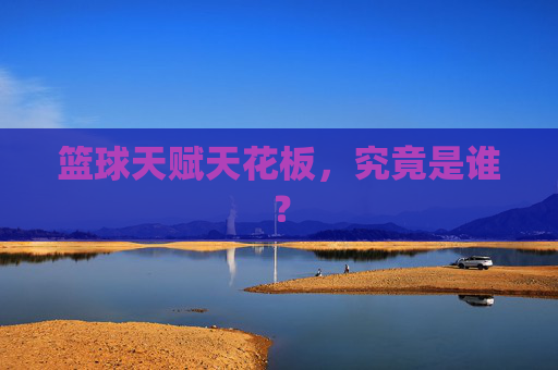 篮球天赋天花板，究竟是谁？