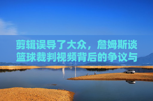 剪辑误导了大众，詹姆斯谈篮球裁判视频背后的争议与真相