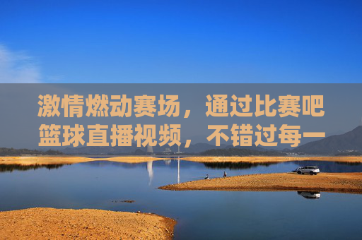 激情燃动赛场,通过比赛吧篮球直播视频,不错过每一场精彩对决