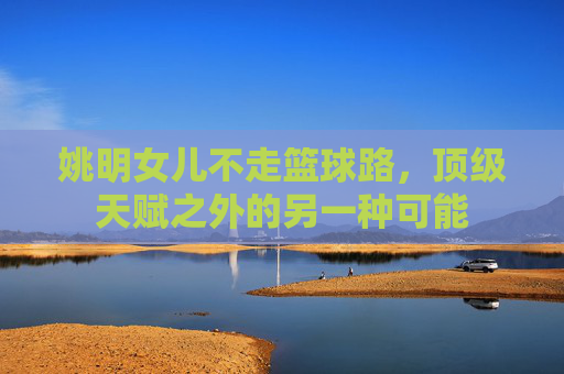 姚明女儿不走篮球路,顶级天赋之外的另一种可能