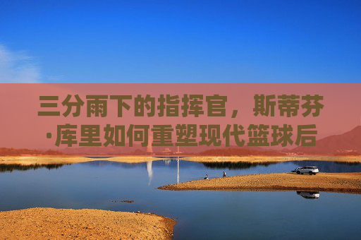 三分雨下的指挥官，斯蒂芬·库里如何重塑现代篮球后卫的定义