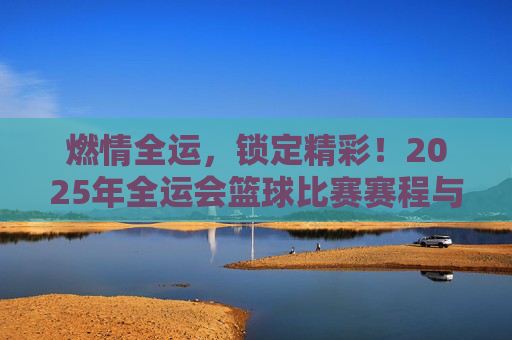 燃情全运，锁定精彩！2025年全运会篮球比赛赛程与观赛指南