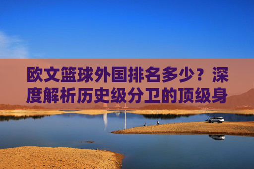 欧文篮球外国排名多少?深度解析历史级分卫的顶级身价与地位