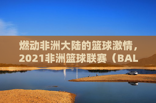 燃动非洲大陆的篮球激情,2021非洲篮球联赛(BAL)综述