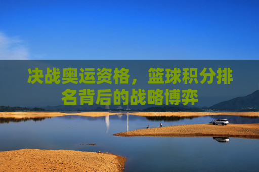 决战奥运资格，篮球积分排名背后的战略博弈