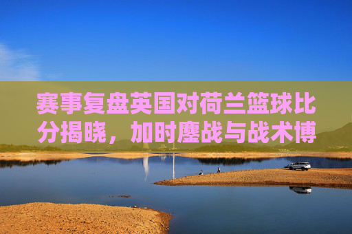 赛事复盘英国对荷兰篮球比分揭晓,加时鏖战与战术博弈的巅峰对决