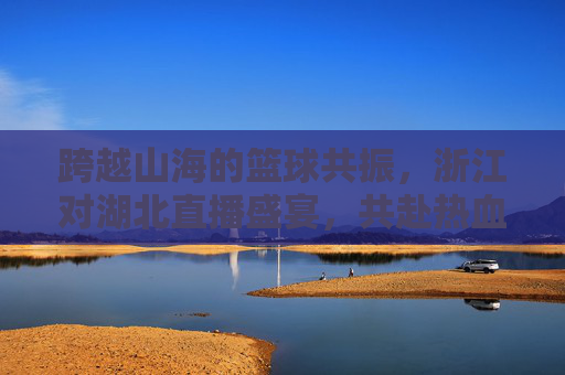 跨越山海的篮球共振,浙江对湖北直播盛宴,共赴热血赛场