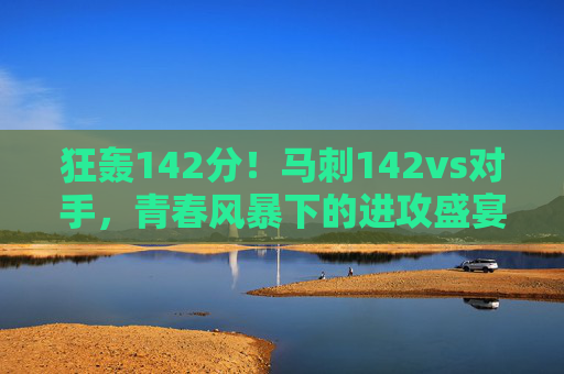狂轰142分！马刺142vs对手，青春风暴下的进攻盛宴