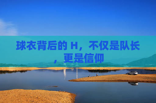 球衣背后的 H,不仅是队长,更是信仰