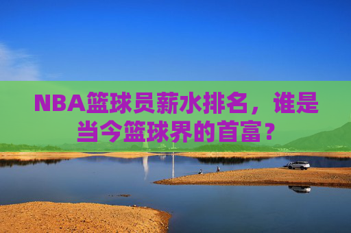 NBA篮球员薪水排名,谁是当今篮球界的首富?