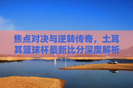 焦点对决与逆转传奇,土耳其篮球杯最新比分深度解析
