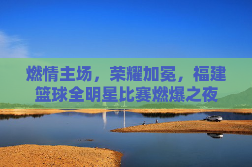 燃情主场,荣耀加冕,福建篮球全明星比赛燃爆之夜