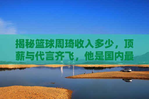 揭秘篮球周琦收入多少,顶薪与代言齐飞,他是国内最富有的球员之一?