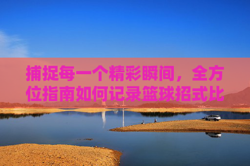 捕捉每一个精彩瞬间,全方位指南如何记录篮球招式比赛
