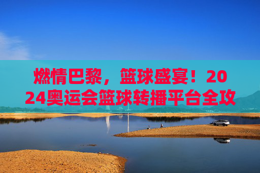 燃情巴黎,篮球盛宴!2024奥运会篮球转播平台全攻略
