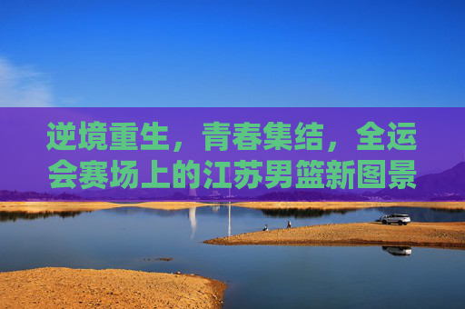 逆境重生,青春集结,全运会赛场上的江苏男篮新图景