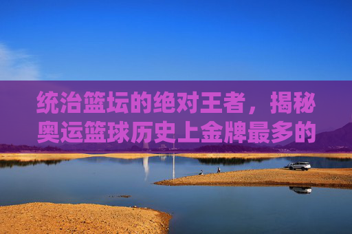 统治篮坛的绝对王者,揭秘奥运篮球历史上金牌最多的球队