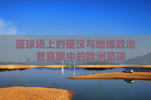 篮球场上的硬汉与地缘政治,普京眼中的欧洲篮球