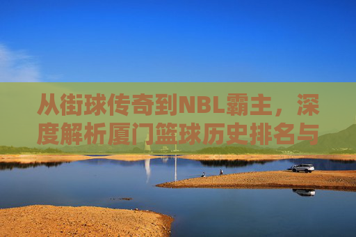 从街球传奇到NBL霸主,深度解析厦门篮球历史排名与辉煌篇章