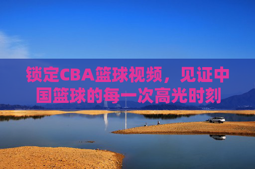 锁定CBA篮球视频，见证中国篮球的每一次高光时刻
