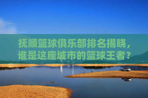 抚顺篮球俱乐部排名揭晓，谁是这座城市的篮球王者？