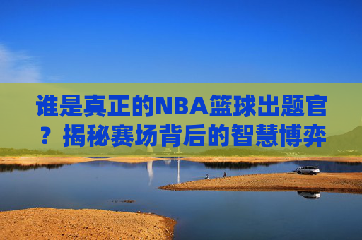 谁是真正的NBA篮球出题官？揭秘赛场背后的智慧博弈与答题狂欢