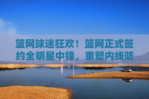 篮网球迷狂欢!篮网正式签约全明星中锋,重塑内线防守铁闸