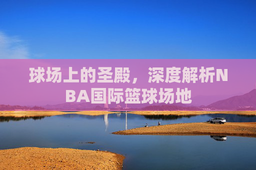 球场上的圣殿,深度解析NBA国际篮球场地
