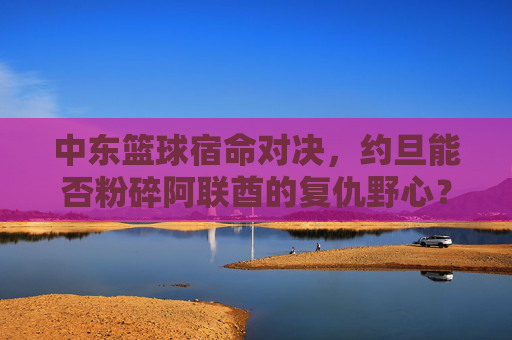 中东篮球宿命对决,约旦能否粉碎阿联酋的复仇野心?
