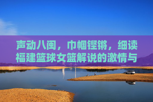 声动八闽,巾帼铿锵,细读福建篮球女篮解说的激情与担当
