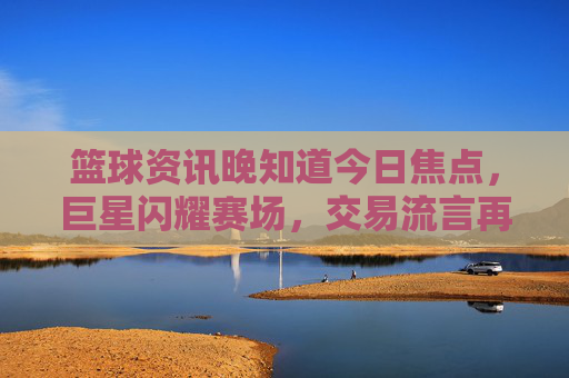 篮球资讯晚知道今日焦点,巨星闪耀赛场,交易流言再起,你的主队还好吗?