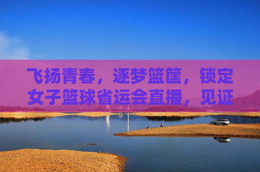 飞扬青春，逐梦篮筐，锁定女子篮球省运会直播，见证荣耀时刻