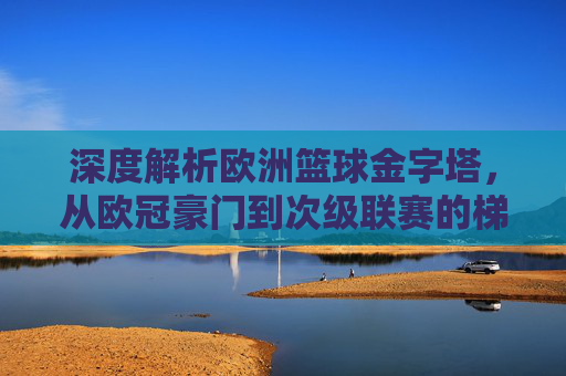 深度解析欧洲篮球金字塔，从欧冠豪门到次级联赛的梯队格局