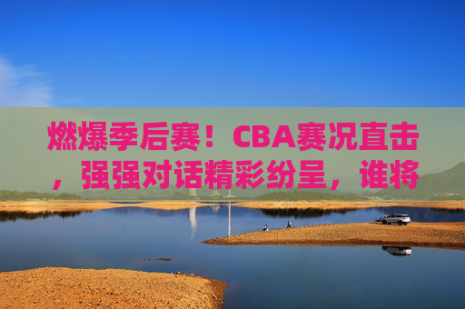 燃爆季后赛！CBA赛况直击，强强对话精彩纷呈，谁将问鼎总冠军？