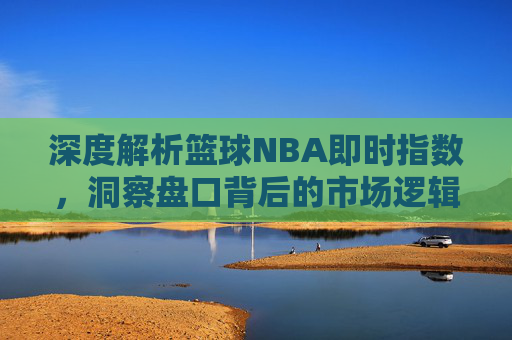 深度解析篮球NBA即时指数,洞察盘口背后的市场逻辑与实战技巧