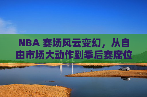 NBA 赛场风云变幻,从自由市场大动作到季后赛席位的深度解析
