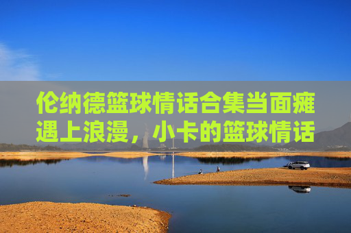 伦纳德篮球情话合集当面瘫遇上浪漫,小卡的篮球情话甜度超标!