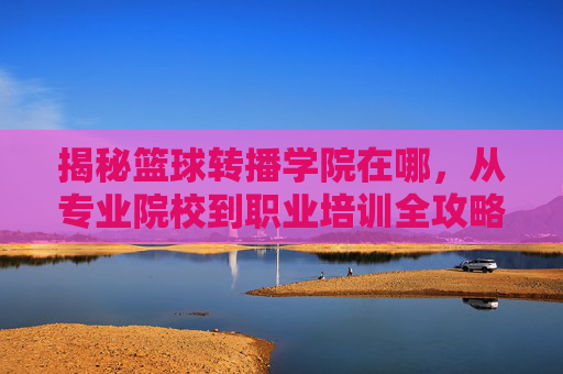 揭秘篮球转播学院在哪,从专业院校到职业培训全攻略