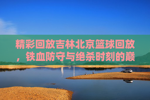 精彩回放吉林北京篮球回放,铁血防守与绝杀时刻的巅峰较量