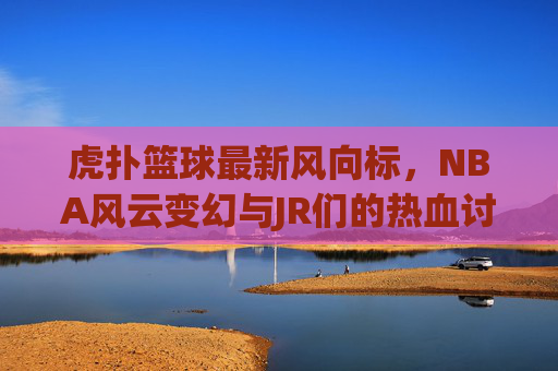虎扑篮球最新风向标,NBA风云变幻与JR们的热血讨论