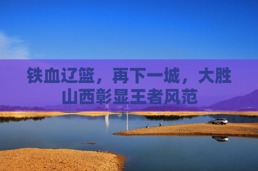 铁血辽篮,再下一城,大胜山西彰显王者风范