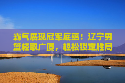 霸气展现冠军底蕴!辽宁男篮轻取广厦,轻松锁定胜局