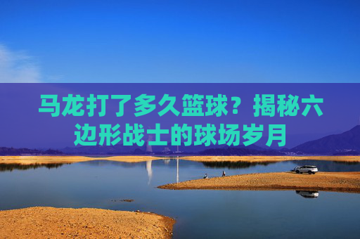 马龙打了多久篮球?揭秘六边形战士的球场岁月