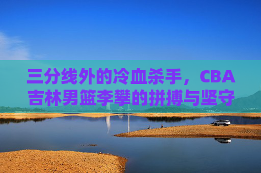 三分线外的冷血杀手，CBA吉林男篮李攀的拼搏与坚守