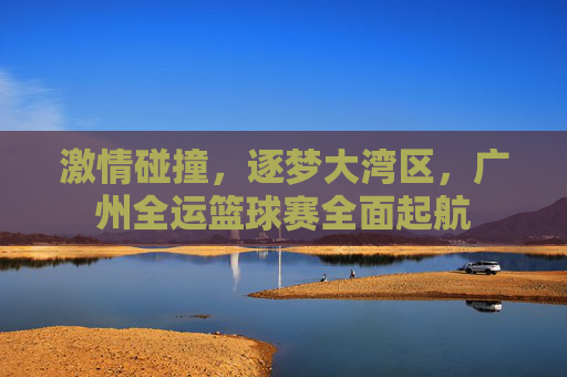 激情碰撞，逐梦大湾区，广州全运篮球赛全面起航