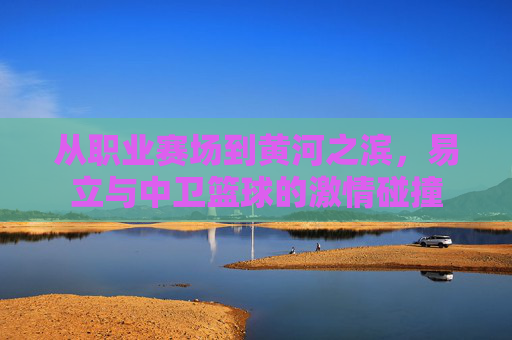 从职业赛场到黄河之滨,易立与中卫篮球的激情碰撞