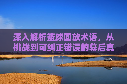 深入解析篮球回放术语,从挑战到可纠正错误的幕后真相
