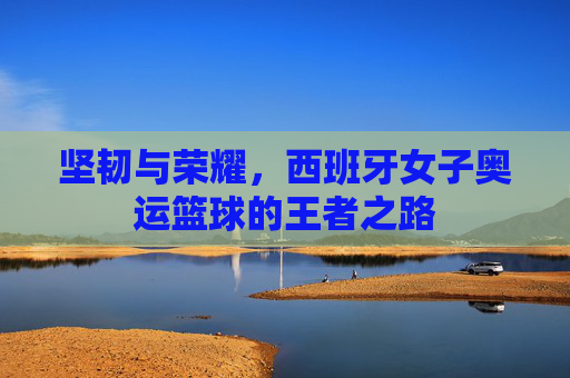 坚韧与荣耀,西班牙女子奥运篮球的王者之路