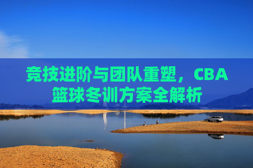 竞技进阶与团队重塑，CBA篮球冬训方案全解析