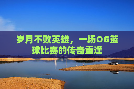 岁月不败英雄,一场OG篮球比赛的传奇重逢